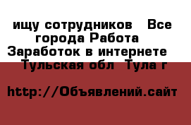 ищу сотрудников - Все города Работа » Заработок в интернете   . Тульская обл.,Тула г.